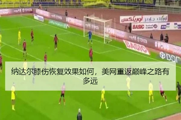 纳达尔膝伤恢复效果如何，美网重返巅峰之路有多远