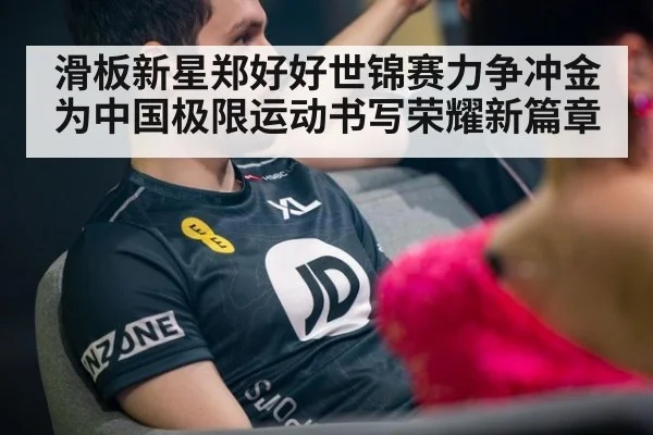 滑板新星郑好好世锦赛力争冲金为中国极限运动书写荣耀新篇章